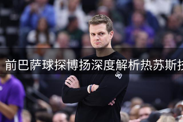 前巴萨球探博扬深度解析热苏斯技术特点
