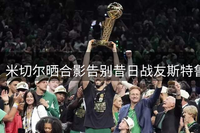 米切尔晒合影告别昔日战友斯特鲁斯