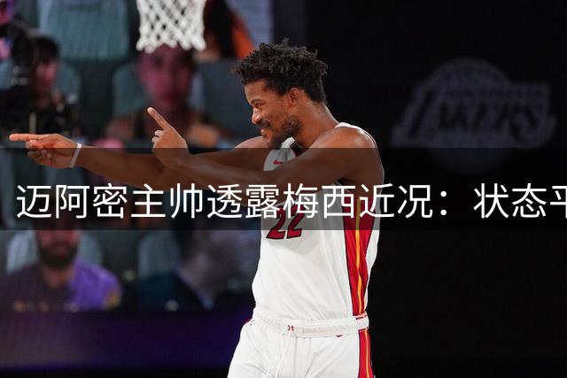 迈阿密主帅透露梅西近况：状态平稳专注赛场